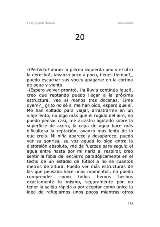 Elbio Aparisi Nielsen                       Tempestad




                        20



-¡Perfecto!¡abran la pierna izquierda uno y el otro
la derecha!, ¡avanza poco a poco, tienes tiempo!_
puedo escuchar sus voces apagarse en la cortina
de agua y viento.
-¡Espero volver pronto!, ¡la lluvia continúa igual!,
creo que reptando puedo llegar a la próxima
estructura, veo al menos tres docenas, ¿¡me
oyen!?_ grito no sé si me han oído, espero que sí.
Me han soltado para viajar, arrastrarme en un
viaje lento, no oigo más que el rugido del aire, no
puedo pensar casi, me arrastro agotado sobre la
superficie de acero, la capa de agua hace más
dificultosa la reptación, avanzo más lento de lo
que creía. Mi niña aparece y desaparece, puedo
ver su sonrisa, su voz aguda lo oigo entre la
distorsión absoluta, me da fuerzas para seguir, el
agua entre hasta por mi nariz al respirar, creo
sentir la fobia del encierro paradójicamente en el
techo de un estadio de fútbol a no se cuantos
metros de altura. Puedo ver más estructuras de
las que pensaba hace unos momentos, no puedo
comprender      como     todos     hemos    hechos
exactamente lo mismo, seguramente por no
tener la salida rápida o por aceptar como única la
idea de refugiarnos unos pocos mientras otros

                                                  113
 