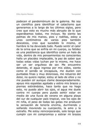 Elbio Aparisi Nielsen                       Tempestad



padecen el pandemónium de la galerna. No soy
un científico para identificar el cataclismo que
generamos a lo largo de los últimos siglos, pero
creo que esto es mucho más abrupto de lo que
esperábamos todos, me incluyo. No siento las
palmas de mis manos, pies y rodillas, estoy a
unos centímetros de varios pies también
descalzos, creo que sucedido lo mismo, el
hambre lo ha devorado todo. Puedo sentir el calor
de la orina que se enfría en mi cuerpo, su fetidez
es una pestilencia que identifico como un halo de
vida, dentro de mis pensamientos no conscientes
hallo un placidez implacable, la paz de saber que
todas estas vidas luchan por lo mismo, me hace
ser un ser orgulloso de ser. Me encuentro
detenido, el agua ingresa por mis oídos, siento
como el sonido se encapsula, me duelen con
puntadas finas y muy dolorosas, me retuerzo del
dolor, no quiero reptar, estoy al lado de ellos y no
me pueden oír aunque clame desesperadamente.
apoyo mis espaldas agotado y estiro mis brazos y
piernas estirándolos, hace tanto que no hago
esto, no puedo abrir los ojos, el agua me duele
contra mi cuerpo pero puedo sentir estar en
medio de una lluvia de verano en alguna playa
del sur de cualquier país tropical, veo los ojos de
mi niña, el peso de todas las gotas me producen
la sensación de tenerla encima, durmiendo y
soñando moviendo su cuerpecito, la amo y la
extraño. Me estoy reincorporando, solo tengo que
cumplir con mi compromiso y estirar mi brazos


                                                  114
 