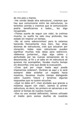 Elbio Aparisi Nielsen                      Tempestad



de mis pies y manos.
-¡He venido desde otra estructura!, creemos que
hay que comunicarse entre las estructuras, no
tenemos comida y creemos que la comunicación
podría     beneficiarnos   a   todos._    les  digo
recuperado.
-¡Tienes suerte de seguir con vida!, te creímos
muerto, tu sueño ha sido muy profundo, has
estado sin respirar un tiempo.
-¡No sé como sobrevivimos! pero lo estamos
haciendo francamente muy bien, hay otras
docenas de estructuras, creo que actuaron por
clonación, todas esas estructuras pueden
significar muchas más ideas para sobrevivir,
¡debemos juntarnos!_ digo algo calmo y
perturbado por las nuevas sensaciones de lo
desconocido, al fin y al cabo en mi estructura sé
quienes me acompañan, llevaba mucho tiempo
sin desconfiar, creo que desde la evacuación.
-¿Cree qué por viajar hasta aquí puede
imponernos ordenes?, ¡foráneo es aquí y lo será
siempre! debe enseñar un respeto hacia
nosotros, llevamos mucho tiempo dialogando
sobre nuestro futuro y tenemos algunas
respuestas que no quiere escuchar.
-¿Qué no debo oír?, ¿han olvidado que gracias a
nosotros siguen con vida?, ¡somos la primer
estructura, es decir, los primero en salvarnos o en
estirar el tiempo de nuestra muerte.
-¡Eso es una verdad deficiente!, hemos utilizado
el medio pero somos dueños de nuestras


                                                 116
 