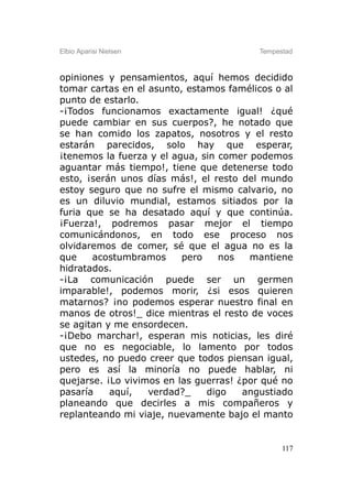 Elbio Aparisi Nielsen                    Tempestad



opiniones y pensamientos, aquí hemos decidido
tomar cartas en el asunto, estamos famélicos o al
punto de estarlo.
-¡Todos funcionamos exactamente igual! ¿qué
puede cambiar en sus cuerpos?, he notado que
se han comido los zapatos, nosotros y el resto
estarán parecidos, solo hay que esperar,
¡tenemos la fuerza y el agua, sin comer podemos
aguantar más tiempo!, tiene que detenerse todo
esto, ¡serán unos días más!, el resto del mundo
estoy seguro que no sufre el mismo calvario, no
es un diluvio mundial, estamos sitiados por la
furia que se ha desatado aquí y que continúa.
¡Fuerza!, podremos pasar mejor el tiempo
comunicándonos, en todo ese proceso nos
olvidaremos de comer, sé que el agua no es la
que    acostumbramos      pero    nos   mantiene
hidratados.
-¡La comunicación puede ser un germen
imparable!, podemos morir, ¿si esos quieren
matarnos? ¡no podemos esperar nuestro final en
manos de otros!_ dice mientras el resto de voces
se agitan y me ensordecen.
-¡Debo marchar!, esperan mis noticias, les diré
que no es negociable, lo lamento por todos
ustedes, no puedo creer que todos piensan igual,
pero es así la minoría no puede hablar, ni
quejarse. ¡Lo vivimos en las guerras! ¿por qué no
pasaría    aquí,   verdad?_    digo    angustiado
planeando que decirles a mis compañeros y
replanteando mi viaje, nuevamente bajo el manto


                                               117
 