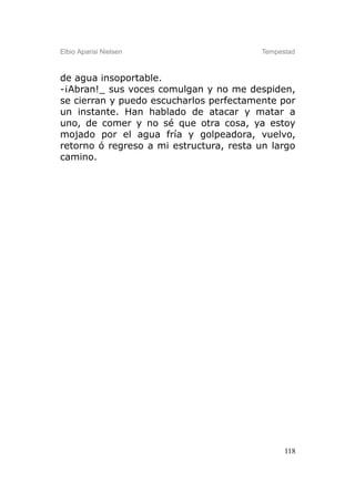 Elbio Aparisi Nielsen                    Tempestad



de agua insoportable.
-¡Abran!_ sus voces comulgan y no me despiden,
se cierran y puedo escucharlos perfectamente por
un instante. Han hablado de atacar y matar a
uno, de comer y no sé que otra cosa, ya estoy
mojado por el agua fría y golpeadora, vuelvo,
retorno ó regreso a mi estructura, resta un largo
camino.




                                               118
 