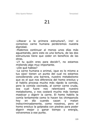 Elbio Aparisi Nielsen                    Tempestad




                        21



-¿Atacar a la primera estructura?, ¡no! si
comemos carne humana perderemos nuestra
dignidad.
-Podemos continuar al menos unos días más
aguantando, pero esto es una tortura, de las dos
estructuras tiene que ceder en beneficio de las
otras.
-¿Y tu quién eres para decidir?, no estamos
midiendo algo muy importante.
-¿De qué hablas?
-La carne humana o animal, ¡que es lo mismo a
tus ojos! tienen un punto del cual no estamos
considerando una barrera, nuestro metabolismo
que es el que nos diferencia del homo erectus y
el habilis procesa mucho más rápido la comida,
pero la comida cocinada, al comer carne cruda,
sea    cual    fuere   nos  ralentizará  nuestro
metabolismo, y nos costará mucho más tiempo
masticar y digerir la carne. El homo habilis la
comía lentamente como lo hacen los chimpancés
hoy     en    día    cuando  cazan     y  matan
indiscriminadamente, como nosotros, pero el
homo erectus la golpeaba con piedras para poder
digerir mejor y ganar tiempo y energía,
volveremos a ese punto.

                                               119
 