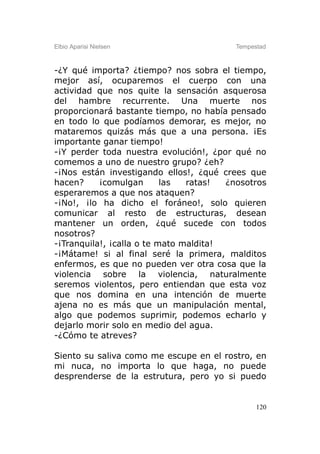 Elbio Aparisi Nielsen                    Tempestad



-¿Y qué importa? ¿tiempo? nos sobra el tiempo,
mejor así, ocuparemos el cuerpo con una
actividad que nos quite la sensación asquerosa
del hambre recurrente. Una muerte nos
proporcionará bastante tiempo, no había pensado
en todo lo que podíamos demorar, es mejor, no
mataremos quizás más que a una persona. ¡Es
importante ganar tiempo!
-¡Y perder toda nuestra evolución!, ¿por qué no
comemos a uno de nuestro grupo? ¿eh?
-¡Nos están investigando ellos!, ¿qué crees que
hacen?     ¡comulgan       las  ratas!  ¿nosotros
esperaremos a que nos ataquen?
-¡No!, ¡lo ha dicho el foráneo!, solo quieren
comunicar al resto de estructuras, desean
mantener un orden, ¿qué sucede con todos
nosotros?
-¡Tranquila!, ¡calla o te mato maldita!
-¡Mátame! si al final seré la primera, malditos
enfermos, es que no pueden ver otra cosa que la
violencia sobre la violencia, naturalmente
seremos violentos, pero entiendan que esta voz
que nos domina en una intención de muerte
ajena no es más que un manipulación mental,
algo que podemos suprimir, podemos echarlo y
dejarlo morir solo en medio del agua.
-¿Cómo te atreves?

Siento su saliva como me escupe en el rostro, en
mi nuca, no importa lo que haga, no puede
desprenderse de la estrutura, pero yo si puedo


                                               120
 