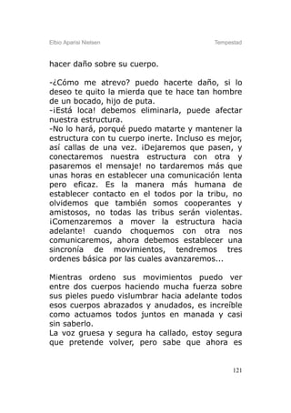 Elbio Aparisi Nielsen                     Tempestad



hacer daño sobre su cuerpo.

-¿Cómo me atrevo? puedo hacerte daño, si lo
deseo te quito la mierda que te hace tan hombre
de un bocado, hijo de puta.
-¡Está loca! debemos eliminarla, puede afectar
nuestra estructura.
-No lo hará, porqué puedo matarte y mantener la
estructura con tu cuerpo inerte. Incluso es mejor,
así callas de una vez. ¡Dejaremos que pasen, y
conectaremos nuestra estructura con otra y
pasaremos el mensaje! no tardaremos más que
unas horas en establecer una comunicación lenta
pero eficaz. Es la manera más humana de
establecer contacto en el todos por la tribu, no
olvidemos que también somos cooperantes y
amistosos, no todas las tribus serán violentas.
¡Comenzaremos a mover la estructura hacia
adelante! cuando choquemos con otra nos
comunicaremos, ahora debemos establecer una
sincronía de movimientos, tendremos tres
ordenes básica por las cuales avanzaremos...

Mientras ordeno sus movimientos puedo ver
entre dos cuerpos haciendo mucha fuerza sobre
sus pieles puedo vislumbrar hacia adelante todos
esos cuerpos abrazados y anudados, es increíble
como actuamos todos juntos en manada y casi
sin saberlo.
La voz gruesa y segura ha callado, estoy segura
que pretende volver, pero sabe que ahora es


                                                121
 