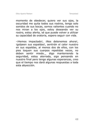 Elbio Aparisi Nielsen                       Tempestad



momento de obedecer, quiero ver sus ojos, la
oscuridad me quita todos sus rostros, tengo solo
sonidos de sus bocas, somos valientes cuando no
nos miran a los ojos, estoy deseando ver su
rostro, estoy alerta, sé que puede volver a utilizar
su capacidad de oratoria, espero seguir con vida.

-¡Hemos impactado!, ¡Nos detenemos ahora!,
¡golpeen sus espaldas!, sentirán el calor nuestro
en sus espaldas, al menos dos de ellos, con los
pies toquen sus cuerpos repetidas veces, no
deben sentir miedo._ digo manteniendo la
seguridad, estoy aterrada, sigo pensando en
nuestro final pero tengo algunas esperanzas, creo
que el tiempo nos dará algunas respuestas a toda
esta abyección.




                                                  122
 