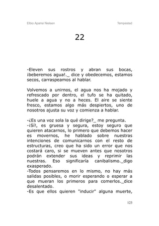 Elbio Aparisi Nielsen                   Tempestad




                        22



-Eleven sus rostros y abran sus bocas,
¡beberemos agua!._ dice y obedecemos, estamos
secos, carraspeamos al hablar.

Volvemos a unirnos, el agua nos ha mojado y
refrescado por dentro, el tufo se ha quitado,
huele a agua y no a heces. El aire se siente
fresco, estamos algo más despiertos, uno de
nosotros ajusta su voz y comienza a hablar.

-¿Es una voz sola la qué dirige?_ me pregunta.
-¡Sí!, es gruesa y segura, estoy seguro que
quieren atacarnos, lo primero que debemos hacer
es movernos, he hablado sobre nuestras
intenciones de comunicarnos con el resto de
estructuras, creo que ha sido un error que nos
costará caro, si se mueven antes que nosotros
podrán extender sus ideas y reprimir las
nuestras. Eso significaría canibalismo._digo
exasperado.
-Todos pensaremos en lo mismo, no hay más
salidas posibles, o morir esperando o esperar a
que mueran los primeros para comerlos._dice
desalentado.
-Es que ellos quieren "inducir" alguna muerte,

                                              123
 