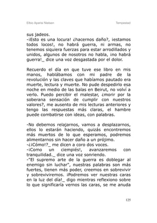 Elbio Aparisi Nielsen                     Tempestad



sus jadeos.
-¡Esto es una locura! ¿hacernos daño?, ¡estamos
todos locos!, no habrá guerra, ni armas, no
tenemos siquiera fuerzas para estar arrodillados y
unidos, algunos de nosotros no habla, ¡no habrá
guerra!_ dice una voz desgastada por el dolor.

Recuerdo el día en que tuve ese libro en mis
manos, hablábamos con mi padre de la
revolución y las claves que habíamos pautado era
muerte, lectura y muerte. No pude despedirlo esa
noche en medio de las balas en Beirut, no volví a
verlo. Puedo percibir el malestar, ¿morir por la
soberana sensación de cumplir con nuestros
valores?, me ausento de mis lecturas anteriores y
tengo las respuestas más claras, el hambre
puede combatirse con ideas, con palabras.

-No debemos relajarnos, vamos a desplazarnos,
ellos lo estarán haciendo, quizás encontremos
más muertos de lo que esperamos, podremos
alimentarnos sin hacer daño a un prójimo.
-¿¡Cómo!?_ me dicen a coro dos voces.
-¡Como      un    ciempiés!,   avanzaremos     con
tranquilidad._ dice una voz sonriendo.
-"El supremo arte de la guerra es doblegar al
enemigo sin luchar", nuestras palabras son más
fuertes, tienen más poder, creemos en sobrevivir
y sobreviviremos. ¡Podremos ver nuestras caras
en la luz del día!_ digo mientras reflexiono sobre
lo que significaría vernos las caras, se me anuda


                                                125
 