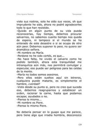 Elbio Aparisi Nielsen                     Tempestad



visto sus rostros, solo he oído sus voces, oh que
imprudente he sido, ahora no podré agradecerles
todo lo que han resistido.
-Quizás en algún punto de su vida pueda
reconocerlas, hay tiempo, debemos procurar
salvarnos, no sabemos cuanto tiempo nos queda
de espera, ni tampoco si el mundo se ha
enterado de este desastre o si se ocupa de otro
aún peor. Debemos suponer lo peor, no quiero ser
dramático señora.
-Mi nombre es María.
-Perdone no he sido cortés, es que...
-No hace falta, he vivido el calvario como he
podido también, ahora esta tranquilidad me
intranquiliza aún más, nos permitirá comulgar y
especular, eso puede ser peligroso para las celdas
de la mente.
-María no todos somos asesinos.
-Pero ellos están sueltos aquí sin letreros,
cualquiera puede matarte, es simplemente el
hambre, ¿verdad?
-Visto desde su punto si, pero no creo que suceda
eso, debemos reagruparnos y establecer un
orden, racionar la carne, hasta que podamos
escapar, ayudados o no.
-Pienso lo mismo...
-Mi nombre es Piere.
-Pienso lo mismo Piere.

No debería pensar en lo guapo que me parece,
pero tiene algo que irradia hombría, desconozco


                                                129
 