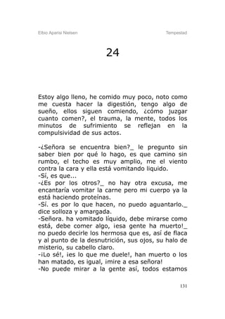 Elbio Aparisi Nielsen                      Tempestad




                        24


Estoy algo lleno, he comido muy poco, noto como
me cuesta hacer la digestión, tengo algo de
sueño, ellos siguen comiendo, ¿cómo juzgar
cuanto comen?, el trauma, la mente, todos los
minutos de sufrimiento se reflejan en la
compulsividad de sus actos.

-¿Señora se encuentra bien?_ le pregunto sin
saber bien por qué lo hago, es que camino sin
rumbo, el techo es muy amplio, me el viento
contra la cara y ella está vomitando liquido.
-Sí, es que...
-¿Es por los otros?_ no hay otra excusa, me
encantaría vomitar la carne pero mi cuerpo ya la
está haciendo proteínas.
-Sí. es por lo que hacen, no puedo aguantarlo._
dice solloza y amargada.
-Señora. ha vomitado líquido, debe mirarse como
está, debe comer algo, ¡esa gente ha muerto!_
no puedo decirle los hermosa que es, así de flaca
y al punto de la desnutrición, sus ojos, su halo de
misterio, su cabello claro.
-¡Lo sé!, ¡es lo que me duele!, han muerto o los
han matado, es igual, ¡mire a esa señora!
-No puede mirar a la gente así, todos estamos

                                                 131
 