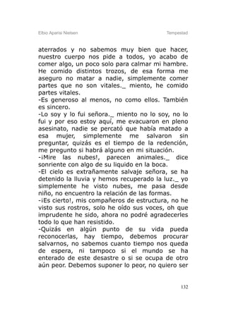 Elbio Aparisi Nielsen                    Tempestad



aterrados y no sabemos muy bien que hacer,
nuestro cuerpo nos pide a todos, yo acabo de
comer algo, un poco solo para calmar mi hambre.
He comido distintos trozos, de esa forma me
aseguro no matar a nadie, simplemente comer
partes que no son vitales._ miento, he comido
partes vitales.
-Es generoso al menos, no como ellos. También
es sincero.
-Lo soy y lo fui señora._ miento no lo soy, no lo
fui y por eso estoy aquí, me evacuaron en pleno
asesinato, nadie se percató que había matado a
esa mujer, simplemente me salvaron sin
preguntar, quizás es el tiempo de la redención,
me pregunto si habrá alguno en mi situación.
-¡Mire las nubes!, parecen animales._ dice
sonriente con algo de su liquido en la boca.
-El cielo es extrañamente salvaje señora, se ha
detenido la lluvia y hemos recuperado la luz._ yo
simplemente he visto nubes, me pasa desde
niño, no encuentro la relación de las formas.
-¡Es cierto!, mis compañeros de estructura, no he
visto sus rostros, solo he oído sus voces, oh que
imprudente he sido, ahora no podré agradecerles
todo lo que han resistido.
-Quizás en algún punto de su vida pueda
reconocerlas, hay tiempo, debemos procurar
salvarnos, no sabemos cuanto tiempo nos queda
de espera, ni tampoco si el mundo se ha
enterado de este desastre o si se ocupa de otro
aún peor. Debemos suponer lo peor, no quiero ser


                                               132
 