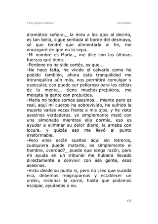 Elbio Aparisi Nielsen                     Tempestad



dramático señora._ la miro a los ojos al decirlo,
es tan bella, sigue sentada al borde del desmayo,
sé que tendré que alimentarla al fin, me
encargaré de que no lo sepa.
-Mi nombre es María._ me dice con las últimas
fuerzas que tiene.
-Perdone no he sido cortés, es que...
-No hace falta, he vivido el calvario como he
podido también, ahora esta tranquilidad me
intranquiliza aún más, nos permitirá comulgar y
especular, eso puede ser peligroso para las celdas
de la mente._ tiene muchos prejuicios, me
molesta la gente con prejuicios.
-María no todos somos asesinos._ miento pero es
real, aquí mi cuerpo ha sobrevivido, he sufrido la
muerte varias veces frente a mis ojos, y he visto
asesinos verdaderos, yo simplemente maté con
una almohada mientras ella dormía, eso es
ayudar a eliminar su dolor diario, la amaba con
locura, y quizás eso me llevó al punto
irreformable.
-Pero ellos están sueltos aquí sin letreros,
cualquiera puede matarte, es simplemente el
hambre, ¿verdad?_ puede que tenga razón, pero
mi ayuda en un tribunal me hubiera llevado
directamente a convivir con esa gente, esos
asesinos.
-Visto desde su punto si, pero no creo que suceda
eso, debemos reagruparnos y establecer un
orden, racionar la carne, hasta que podamos
escapar, ayudados o no.


                                                133
 