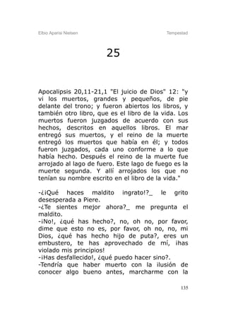 Elbio Aparisi Nielsen                      Tempestad




                        25


Apocalipsis 20,11-21,1 "El juicio de Dios" 12: "y
vi los muertos, grandes y pequeños, de pie
delante del trono; y fueron abiertos los libros, y
también otro libro, que es el libro de la vida. Los
muertos fueron juzgados de acuerdo con sus
hechos, descritos en aquellos libros. El mar
entregó sus muertos, y el reino de la muerte
entregó los muertos que había en él; y todos
fueron juzgados, cada uno conforme a lo que
había hecho. Después el reino de la muerte fue
arrojado al lago de fuero. Este lago de fuego es la
muerte segunda. Y allí arrojados los que no
tenían su nombre escrito en el libro de la vida."

-¿¡Qué haces maldito ingrato!?_ le grito
desesperada a Piere.
-¿Te sientes mejor ahora?_ me pregunta el
maldito.
-¡No!, ¿qué has hecho?, no, oh no, por favor,
dime que esto no es, por favor, oh no, no, mi
Dios, ¿qué has hecho hijo de puta?, eres un
embustero, te has aprovechado de mí, ¡has
violado mis principios!
-¡Has desfallecido!, ¿qué puedo hacer sino?.
-Tendría que haber muerto con la ilusión de
conocer algo bueno antes, marcharme con la

                                                 135
 
