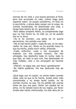 Elbio Aparisi Nielsen                      Tempestad



sonrisa de mi cielo y una buena persona al final,
pero has arruinado mi vida, ¿cómo hago para
soportar esto?, no puedo suicidarme, mi Dios no
lo permitiría, y ahora debo cargar con la culpa, he
comido humanidad, he destrozado una vida, y
tengo todo dentro de mí, generando odio.
-Pero debes olvidarlo María, es simplemente algo
que no has hecho tú, he sido yo, yo he puesto
eso en tu boca.
-¡Yo lo he comido!, una parte de mi quería
pervertirse, ¡he comido una vida!
-¡No lo has hecho joder!, nada de eso, yo he sido,
¡señor he sido yo!, María no ha querido hacer lo
que ha hecho, podía morir señor, entiende.
-¡Calla enfermo!, ¡vete o me encargaré de
matarte con mis propias manos!, me has
ultrajado, has deshecho toda mi lucha, todo lo
que dije, en todo lo que creí, has destrozado mi
vida maldito, vete o me encargaré de hacerte
daño.
-¿María?, no digas eso, por favor, ¡perdóname!
-No habrá palabras, me has destruido hijo de
puta.

¿Qué hago con mi culpa?, no siento haber comido
nada, solo sé que lo ha hecho, puedo estar más
concentrada y no tengo tanto sueño, no he
comido mucho, es eso, me he podido dar cuenta
antes de que sea peor. Señor ten piedad de mi
alma, no he obrado fuera de tus reglas, por favor
olvida este hecho infortunado, ha sido obra de un


                                                 136
 