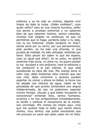 Elbio Aparisi Nielsen                     Tempestad



enfermo y yo he sido su víctima, déjame vivir
limpia de toda la culpa. ¿Debo confesar?, ¿con
quién señor? esto es una miseria humana, señor
nos pones a pruebas extremas y no sabemos
bien de que estamos hechos, somos cobardes,
muchos han elegido no continuar, sé que no
permitirás que lo haga, perdería estar a tu lado,
con tu luz fraternal. ¿Debo olvidarlo mi Dios?,
siento pena por su carne, por sus pensamientos,
pido perdón, no ha sido una ofrenda, ni una
prueba de maldad, he sido utilizada, entiende por
favor. Ellos pecan sin saber lo que les espera,
¿soy yo igual qué ellos?, no es justo, no podría
sentirme más sucia, mi alma no, no quiero perder
tu luz. Ayudaré a mis prójimos, haré el esfuerzo y
los conduciré a la paz interior, lo que está
sucediendo es obra del mal. Mis manos tiene el
color rojo, debo limpiarlas ellos creerán que soy
una más, debo encontrar a quienes puedan
soportar no comer y ahora no beber, la lluvia nos
ha dejado con charcos de agua, nadie se ha
percatado de que pronto comenzará una sequía
indeterminada, de eso no podremos soportar
mucho tiempo. ¿Ayudo a qué todos recuperen la
consciencia? entiende Dios, somos humanos,
erramos y no nos arrepentimos inmediatamente,
es tardío y confuso el mecanismo de la mente,
nos corrompe. Mis manos las limpio aquí, creo
que me quitaré todo el dolor que siento ahora
mismo, muy dentro, ese puñal inexistente que
me provoca un vacío aún peor, estar sin mi Dios,


                                                137
 