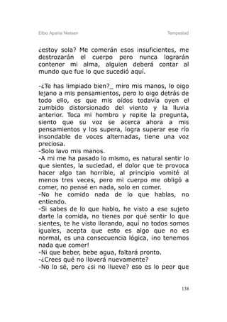 Elbio Aparisi Nielsen                     Tempestad



¿estoy sola? Me comerán esos insuficientes, me
destrozarán el cuerpo pero nunca lograrán
contener mi alma, alguien deberá contar al
mundo que fue lo que sucedió aquí.

-¿Te has limpiado bien?_ miro mis manos, lo oigo
lejano a mis pensamientos, pero lo oigo detrás de
todo ello, es que mis oídos todavía oyen el
zumbido distorsionado del viento y la lluvia
anterior. Toca mi hombro y repite la pregunta,
siento que su voz se acerca ahora a mis
pensamientos y los supera, logra superar ese río
insondable de voces alternadas, tiene una voz
preciosa.
-Solo lavo mis manos.
-A mi me ha pasado lo mismo, es natural sentir lo
que sientes, la suciedad, el dolor que te provoca
hacer algo tan horrible, al principio vomité al
menos tres veces, pero mi cuerpo me obligó a
comer, no pensé en nada, solo en comer.
-No he comido nada de lo que hablas, no
entiendo.
-Si sabes de lo que hablo, he visto a ese sujeto
darte la comida, no tienes por qué sentir lo que
sientes, te he visto llorando, aquí no todos somos
iguales, acepta que esto es algo que no es
normal, es una consecuencia lógica, ¡no tenemos
nada que comer!
-Ni que beber, bebe agua, faltará pronto.
-¿Crees qué no lloverá nuevamente?
-No lo sé, pero ¿si no llueve? eso es lo peor que


                                                138
 