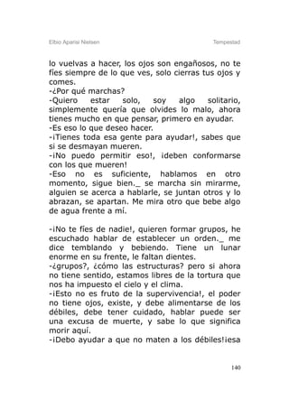 Elbio Aparisi Nielsen                        Tempestad



lo vuelvas a hacer, los ojos son engañosos, no te
fíes siempre de lo que ves, solo cierras tus ojos y
comes.
-¿Por qué marchas?
-Quiero    estar   solo,    soy   algo     solitario,
simplemente quería que olvides lo malo, ahora
tienes mucho en que pensar, primero en ayudar.
-Es eso lo que deseo hacer.
-¡Tienes toda esa gente para ayudar!, sabes que
si se desmayan mueren.
-¡No puedo permitir eso!, ¡deben conformarse
con los que mueren!
-Eso no es suficiente, hablamos en otro
momento, sigue bien._ se marcha sin mirarme,
alguien se acerca a hablarle, se juntan otros y lo
abrazan, se apartan. Me mira otro que bebe algo
de agua frente a mí.

-¡No te fíes de nadie!, quieren formar grupos, he
escuchado hablar de establecer un orden._ me
dice temblando y bebiendo. Tiene un lunar
enorme en su frente, le faltan dientes.
-¿grupos?, ¿cómo las estructuras? pero si ahora
no tiene sentido, estamos libres de la tortura que
nos ha impuesto el cielo y el clima.
-¡Esto no es fruto de la supervivencia!, el poder
no tiene ojos, existe, y debe alimentarse de los
débiles, debe tener cuidado, hablar puede ser
una excusa de muerte, y sabe lo que significa
morir aquí.
-¡Debo ayudar a que no maten a los débiles!¡esa


                                                   140
 