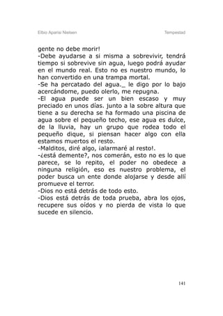 Elbio Aparisi Nielsen                     Tempestad



gente no debe morir!
-Debe ayudarse a si misma a sobrevivir, tendrá
tiempo si sobrevive sin agua, luego podrá ayudar
en el mundo real. Esto no es nuestro mundo, lo
han convertido en una trampa mortal.
-Se ha percatado del agua._ le digo por lo bajo
acercándome, puedo olerlo, me repugna.
-El agua puede ser un bien escaso y muy
preciado en unos días. junto a la sobre altura que
tiene a su derecha se ha formado una piscina de
agua sobre el pequeño techo, ese agua es dulce,
de la lluvia, hay un grupo que rodea todo el
pequeño dique, si piensan hacer algo con ella
estamos muertos el resto.
-Malditos, diré algo, ¡alarmaré al resto!.
-¿está demente?, nos comerán, esto no es lo que
parece, se lo repito, el poder no obedece a
ninguna religión, eso es nuestro problema, el
poder busca un ente donde alojarse y desde allí
promueve el terror.
-Dios no está detrás de todo esto.
-Dios está detrás de toda prueba, abra los ojos,
recupere sus oídos y no pierda de vista lo que
sucede en silencio.




                                                141
 