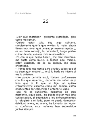 Elbio Aparisi Nielsen                       Tempestad




                        26


-¿Por qué marchas?_ pregunta extrañada, oigo
como me llaman.
-Quiero    estar    solo,  soy    algo    solitario,
simplemente quería que olvides lo malo, ahora
tienes mucho en qué pensar, primero en ayudar._
es un buen consejo, lo necesitará, luego pediré
cuidar de ella, cuando todo se normalice.
-Es eso lo que deseo hacer._ me dice incrédula,
me gusta como huele, la follaría aquí mismo,
estoy excitado, no sé da cuenta, me mira
encantada.
-¡Tienes toda esa gente para ayudar, sabes que si
se desmayan mueren._ lo sé lo haría yo mismo si
me lo ordenan.
-¡No puedo permitir eso!, ¡deben conformarse
con los que mueren!_ exclama sin saber muy
bien que es lo que se teje, no quiero
entrometerme escucho como me llaman, están
impacientes por comenzar a ordenar el caos.
-Eso no es suficiente, hablamos en otro
momento, sigue bien._ no puedo dilatar más esta
conversación, si sobrevive a los enfrentamientos
la refugiaré a mi lado, pero no puedo demostrar
debilidad ahora, no ahora, he luchado por lograr
su confianza, esos matones han sobrevivido
juntos siempre.

                                                  143
 