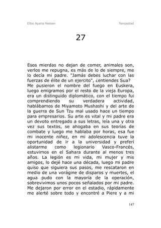 Elbio Aparisi Nielsen                       Tempestad




                        27


Esos mierdas no dejan de comer, animales son,
verlos me repugna, es más de lo de siempre, me
lo decía mi padre. "Jamás debes luchar con las
fuerzas de élite de un ejercito", ¿entiendes Sua?
Me pusieron el nombre del fuego en Euskera,
luego emigramos por el resto de la vieja Europa,
era un distinguido diplomático, con el tiempo fui
comprendiendo       su     verdadera      actividad,
hablábamos de Miyamoto Mushashi y del arte de
la guerra de Sun Tzu mal usado hace un tiempo
para empresarios. Su arte es vital y mi padre era
un devoto entregado a sus letras, leía una y otra
vez sus textos, se ahogaba en sus teorías de
combate y luego me hablaba por horas, esa fue
mi inocente niñez, en mi adolescencia tuve la
oportunidad de ir a la universidad y preferí
alistarme    como     legionario     Vasco-Francés,
estuvimos en el Sahara durante al menos tres
años. La legión es mi vida, mi mujer y mis
amigos, lo dejé hace una década, luego mi padre
quiso que siguiera sus pasos, me rescataron en
medio de una vorágine de disparos y muertes, el
agua pudo con la mayoría de la operación,
sobrevivimos unos pocos señalados por mi padre.
Me dejaron por error en el estadio, rápidamente
me alerté sobre todo y encontré a Piere y a mi

                                                  147
 