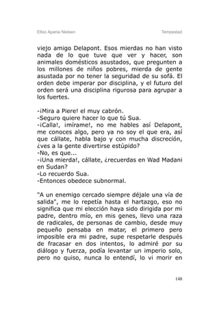 Elbio Aparisi Nielsen                      Tempestad



viejo amigo Delapont. Esos mierdas no han visto
nada de lo que tuve que ver y hacer, son
animales domésticos asustados, que pregunten a
los millones de niños pobres, mierda de gente
asustada por no tener la seguridad de su sofá. El
orden debe imperar por disciplina, y el futuro del
orden será una disciplina rigurosa para agrupar a
los fuertes.

-¡Mira a Piere! el muy cabrón.
-Seguro quiere hacer lo que tú Sua.
-¡Calla!, ¡mírame!, no me hables así Delapont,
me conoces algo, pero ya no soy el que era, así
que cállate, habla bajo y con mucha discreción,
¿ves a la gente divertirse estúpido?
-No, es que...
-¡Una mierda!, cállate, ¿recuerdas en Wad Madani
en Sudan?
-Lo recuerdo Sua.
-Entonces obedece subnormal.

"A un enemigo cercado siempre déjale una vía de
salida", me lo repetía hasta el hartazgo, eso no
significa que mi elección haya sido dirigida por mi
padre, dentro mío, en mis genes, llevo una raza
de radicales, de personas de cambio, desde muy
pequeño pensaba en matar, el primero pero
imposible era mi padre, supe respetarle después
de fracasar en dos intentos, lo admiré por su
diálogo y fuerza, podía levantar un imperio solo,
pero no quiso, nunca lo entendí, lo vi morir en


                                                 148
 