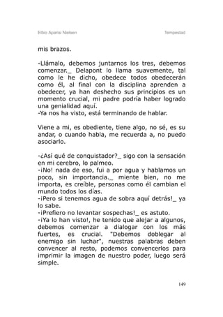 Elbio Aparisi Nielsen                      Tempestad



mis brazos.

-Llámalo, debemos juntarnos los tres, debemos
comenzar._ Delapont lo llama suavemente, tal
como le he dicho, obedece todos obedecerán
como él, al final con la disciplina aprenden a
obedecer, ya han deshecho sus principios es un
momento crucial, mi padre podría haber logrado
una genialidad aquí.
-Ya nos ha visto, está terminando de hablar.

Viene a mi, es obediente, tiene algo, no sé, es su
andar, o cuando habla, me recuerda a, no puedo
asociarlo.

-¿Así qué de conquistador?_ sigo con la sensación
en mi cerebro, lo palmeo.
-¡No! nada de eso, fui a por agua y hablamos un
poco, sin importancia._ miente bien, no me
importa, es creíble, personas como él cambian el
mundo todos los días.
-¡Pero si tenemos agua de sobra aquí detrás!_ ya
lo sabe.
-¡Prefiero no levantar sospechas!_ es astuto.
-¡Ya lo han visto!, he tenido que alejar a algunos,
debemos comenzar a dialogar con los más
fuertes, es crucial. "Debemos doblegar al
enemigo sin luchar", nuestras palabras deben
convencer al resto, podemos convencerlos para
imprimir la imagen de nuestro poder, luego será
simple.


                                                 149
 