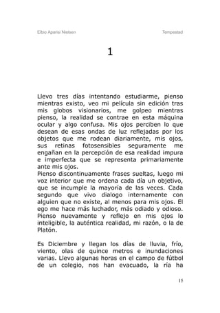 Elbio Aparisi Nielsen                        Tempestad




                         1



Llevo tres días intentando estudiarme, pienso
mientras existo, veo mi película sin edición tras
mis globos visionarios, me golpeo mientras
pienso, la realidad se contrae en esta máquina
ocular y algo confusa. Mis ojos perciben lo que
desean de esas ondas de luz reflejadas por los
objetos que me rodean diariamente, mis ojos,
sus retinas fotosensibles seguramente me
engañan en la percepción de esa realidad impura
e imperfecta que se representa primariamente
ante mis ojos.
Pienso discontinuamente frases sueltas, luego mi
voz interior que me ordena cada día un objetivo,
que se incumple la mayoría de las veces. Cada
segundo que vivo dialogo internamente con
alguien que no existe, al menos para mis ojos. El
ego me hace más luchador, más odiado y odioso.
Pienso nuevamente y reflejo en mis ojos lo
inteligible, la auténtica realidad, mi razón, o la de
Platón.

Es Diciembre y llegan los días de lluvia, frío,
viento, olas de quince metros e inundaciones
varias. Llevo algunas horas en el campo de fútbol
de un colegio, nos han evacuado, la ría ha

                                                    15
 
