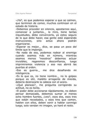 Elbio Aparisi Nielsen                     Tempestad



-¿Ya?, es que podemos esperar a que se calmen,
que terminen de comer, muchos continúan en el
estado de histeria.
-Debemos proceder en silencio, apostarnos aquí,
comenzar a juntarlos._ lo miro, tiene tantas
inquietudes, debo convencerlo, yo estoy seguro
de lo que debo hacer, esa gente está esperando
instrucciones,     sino  actúo    ahora     podrán
organizarse.
-Esperar es mejor._ dice, se pasa un poco del
límite que le impongo.
-No nada de eso, podemos rodear al enemigo
cuando seamos más en número, mientras
seamos menos "nosotros" debemos actuar
invisibles,    regaremos    desconfianza,    luego
imprimiremos violencia y eso nos abrirá las
puertas al orden.
-Eso es guerra._ me dice desafiando mi
inteligencia.
-Es lo que es, no tiene nombre._ no lo golpeo
porque es útil, maldito arrogante de mierda,
debería destrozarle la cabeza con el acero.
-¿Qué planeas?_ me pregunta corrigiendo su
actitud, no es tonto.
-El poder debe accionarse rápidamente, no deben
pensar demasiado, debemos sumar al menos
ocho hombre fuertes, ¿ves?, esos dos, esos tres
que están recostados, y esos tres que comen,
hablen con ellos, deben venir a hablar conmigo
luego, solo vendan mi imagen, yo haré el resto.



                                                150
 