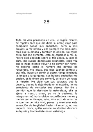 Elbio Aparisi Nielsen                      Tempestad




                        28


Toda mi vida pensando en ella, le regalé cientos
de regalos para que me diera su amor, viajé para
comprarle todos sus caprichos, perdí a mis
amigos, a mi familia y ella siempre me pidió más,
creo que la amaba y también la odiaba. Su carne
es lo que me alimenta, está de espaldas a mí, su
rostro está apoyado sobre el frío acero, su piel es
dura, me cuesta demasiado arrancarla, cada vez
que lo hago intento volver a no comer por horas,
no soporto como el hambre me devora los
recuerdos, mis ideas, sus ojos cuando sonreía y
era mía. Trago sin sentir el gusto, tengo hinchada
la lengua y la garganta, sus huesos pequeños me
duelen, es lo único que comeré, es ella y yo hasta
la muerte. Me pidió con sus palabras que la
devore, que no la deje tirada en el estadio, no me
arrepiento de conceder sus deseos. No iba a
permitir que la destroce la naturaleza, ella es
ajena a nuestro amor, yo no la destrozo, la
integro en mí, no la olvido recordándola menos y
menos con el tiempo, esto, este acto de amor es
lo que me permite vivir, pensar y mantener esta
sensación de fragilidad hasta mi muerte, no me
importa morir, quién conoce su destino deshace
su lujuria y lo convierte en un estratega.

                                                 151
 