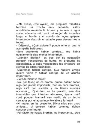 Elbio Aparisi Nielsen                    Tempestad




-¿Me oyes?, ¿me oyes?_ me pregunta mientras
termino un trocito muy pequeño, estoy
arrodillado mirando la bruma y su olor a agua
sucia, adelante mío está mi mujer de espaldas
luego el borde y el sonido del agua golpear
intentando destruir el estadio para devorarnos a
todos.
-¡Déjame!_ ¿Qué quieren? puedo oirlo al que lo
acompaña balbucear.
-Solo queremos hablar contigo._ me habla
nuevamente algo menos imperativo.
-¿Venden Biblias?_ es que por su educación
parecen vendedores de humo, mi pregunta es
espontánea, a esos vendedores los encontré en
cientos de sitios recónditos.
-Queremos hablar contigo, Sua nuestro amigo
quiere verte y hablar contigo de un asunto
importante.
-¿Vende Biblias? ¿Sua?
-No, por favor, no es broma, quiere hablar sobre
algo que puede importarte, Sua no hace bromas,
algo está por suceder y no tienes muchas
opciones._ ¡Qué duro se ha puesto!, son dos
inservibles que intentan alistarme, ¿para qué?
¿qué pueden tramar? ¿en medio de un techo
cercados por el agua incontrolable y furiosa?
-Mi mujer, se las presento, Silvia ellos son unos
amigos._ si quieren hablar conmigo deben
conocer a mi mujer.
-Por favor, no hagas bromas, es importante._cree


                                               152
 