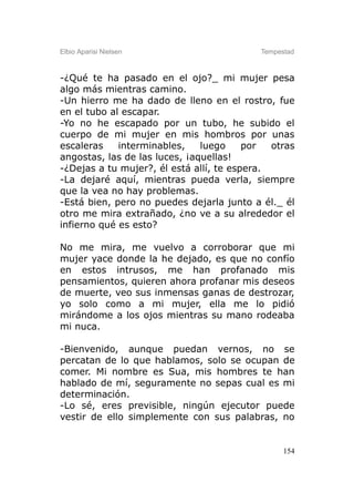 Elbio Aparisi Nielsen                      Tempestad



-¿Qué te ha pasado en el ojo?_ mi mujer pesa
algo más mientras camino.
-Un hierro me ha dado de lleno en el rostro, fue
en el tubo al escapar.
-Yo no he escapado por un tubo, he subido el
cuerpo de mi mujer en mis hombros por unas
escaleras    interminables,    luego     por  otras
angostas, las de las luces, ¡aquellas!
-¿Dejas a tu mujer?, él está allí, te espera.
-La dejaré aquí, mientras pueda verla, siempre
que la vea no hay problemas.
-Está bien, pero no puedes dejarla junto a él._ él
otro me mira extrañado, ¿no ve a su alrededor el
infierno qué es esto?

No me mira, me vuelvo a corroborar que mi
mujer yace donde la he dejado, es que no confío
en estos intrusos, me han profanado mis
pensamientos, quieren ahora profanar mis deseos
de muerte, veo sus inmensas ganas de destrozar,
yo solo como a mi mujer, ella me lo pidió
mirándome a los ojos mientras su mano rodeaba
mi nuca.

-Bienvenido, aunque puedan vernos, no se
percatan de lo que hablamos, solo se ocupan de
comer. Mi nombre es Sua, mis hombres te han
hablado de mí, seguramente no sepas cual es mi
determinación.
-Lo sé, eres previsible, ningún ejecutor puede
vestir de ello simplemente con sus palabras, no


                                                 154
 