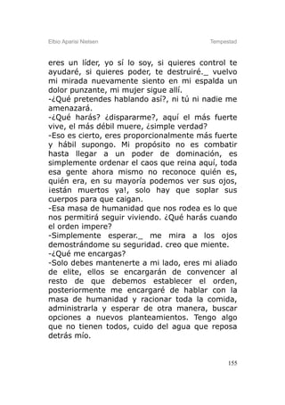 Elbio Aparisi Nielsen                     Tempestad



eres un líder, yo sí lo soy, si quieres control te
ayudaré, si quieres poder, te destruiré._ vuelvo
mi mirada nuevamente siento en mi espalda un
dolor punzante, mi mujer sigue allí.
-¿Qué pretendes hablando así?, ni tú ni nadie me
amenazará.
-¿Qué harás? ¿dispararme?, aquí el más fuerte
vive, el más débil muere, ¿simple verdad?
-Eso es cierto, eres proporcionalmente más fuerte
y hábil supongo. Mi propósito no es combatir
hasta llegar a un poder de dominación, es
simplemente ordenar el caos que reina aquí, toda
esa gente ahora mismo no reconoce quién es,
quién era, en su mayoría podemos ver sus ojos,
¡están muertos ya!, solo hay que soplar sus
cuerpos para que caigan.
-Esa masa de humanidad que nos rodea es lo que
nos permitirá seguir viviendo. ¿Qué harás cuando
el orden impere?
-Simplemente esperar._ me mira a los ojos
demostrándome su seguridad. creo que miente.
-¿Qué me encargas?
-Solo debes mantenerte a mi lado, eres mi aliado
de elite, ellos se encargarán de convencer al
resto de que debemos establecer el orden,
posteriormente me encargaré de hablar con la
masa de humanidad y racionar toda la comida,
administrarla y esperar de otra manera, buscar
opciones a nuevos planteamientos. Tengo algo
que no tienen todos, cuido del agua que reposa
detrás mío.


                                                155
 
