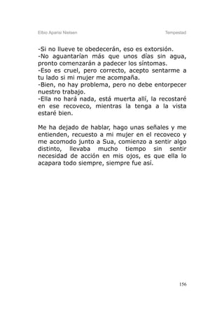 Elbio Aparisi Nielsen                     Tempestad



-Si no llueve te obedecerán, eso es extorsión.
-No aguantarían más que unos días sin agua,
pronto comenzarán a padecer los síntomas.
-Eso es cruel, pero correcto, acepto sentarme a
tu lado si mi mujer me acompaña.
-Bien, no hay problema, pero no debe entorpecer
nuestro trabajo.
-Ella no hará nada, está muerta allí, la recostaré
en ese recoveco, mientras la tenga a la vista
estaré bien.

Me ha dejado de hablar, hago unas señales y me
entienden, recuesto a mi mujer en el recoveco y
me acomodo junto a Sua, comienzo a sentir algo
distinto, llevaba mucho tiempo sin sentir
necesidad de acción en mis ojos, es que ella lo
acapara todo siempre, siempre fue así.




                                                156
 