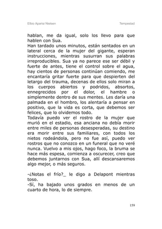 Elbio Aparisi Nielsen                    Tempestad



hablan, me da igual, solo los llevo para que
hablen con Sua.
Han tardado unos minutos, están sentados en un
lateral cerca de la mujer del gigante, esperan
instrucciones, mientras susurran sus palabras
irreproducibles. Sua ya no parece ese ser débil y
fuerte de antes, tiene el control sobre el agua,
hay cientos de personas continúan comiendo, me
encantaría gritar fuerte para que despierten del
letargo del trauma, decenas de ellos solo miran a
los cuerpos abiertos y podridos, absortos,
ennegrecidos por el dolor, el hambre o
simplemente dentro de sus mentes. Les daría una
palmada en el hombro, los alentaría a pensar en
positivo, que la vida es corta, que debemos ser
felices, que lo olvidemos todo.
Todavía puedo ver el rostro de la mujer que
murió en el estadio, esa anciana no debía morir
entre miles de personas desesperadas, su destino
era morir entre sus familiares, con todos los
nietos rodeándola, pero no fue así, puedo ver
rostros que no conozco en un funeral que no veré
nunca. Vuelvo a mis ojos, hago foco, la bruma se
hace más espesa, comienza a oscurecer, creo que
debemos juntarnos con Sua, allí descansaremos
algo mejor, o más seguros.

-¿Notas el frío?_ le digo a Delapont mientras
toso.
-Sí, ha bajado unos grados en menos de un
cuarto de hora, lo de siempre.


                                               159
 