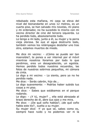 Elbio Aparisi Nielsen                      Tempestad



rebalsado esta mañana, mi casa se eleva del
nivel del bienandante en unos 12 metros, es un
cuarto piso, se han salvado mis novelas, mi piano
y mi ordenador, no ha sucedido lo mismo con mi
vecino director de cine del tercero izquierda. Lo
ha perdido todo, absolutamente todo.
Lo tengo a mi lado, junto a él, su mujer y la perra
vieja olorosa. Se oye el agua destruirlo todo,
también vemos los relámpagos destellar uno tras
otro, estamos muertos de miedo.

Me dice mi vecino: - ¿Cómo se puede ser tan
insensible?, te pones a ver internet por el móvil
mientras nosotros lloramos por todo lo que
perdimos, eres un desagradecido, un egoísta.
Hemos perdido todos nuestros recuerdos, las
fotos de nuestros sobrinos pequeños, mi cámara
de cinta.
Le digo a mi vecino: - Lo siento, pero yo no he
perdido nada.
Me dice: - Serás cabrón, hijo de...
Le digo suavemente: - Podrías haber subido tus
cosas a mi piso.
Me dice: - Sabes que estábamos en el parque
rodando.
Le digo: - ¿Y tú, mujer? _ ella está abrazada al
brazo derecho de él, abre sus ojos y me mira.
Me dice: - ¿De qué coño hablas?, ¿de qué coño
habla este tío?_ suelta a su mujer.
Su mujer dice: -Y yo que sé, sabes como es,
siempre hace ruido y no podemos ver ni la


                                                  16
 