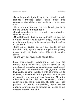 Elbio Aparisi Nielsen                     Tempestad



-Pero luego de todo lo que ha pasado puede
significar muchas cosas, entre otras que
comience otro ciclo, o no, no lo sé, vamos con
Sua.
-Ve tú, me quedaré con esa, me ha mirado, llevo
mucho tiempo sin hacer nada.
-Eres indeseable, no te ha mirado, vas a violarla.
-¡Me ha mirado!.
-Mira Delapont, ¡has lo que quieras!, es que me
da igual, como si te la comes luego, todo me da
exactamente igual, ¡bebe su sangre si quieres! es
lo que falta.
-Pues es el líquido de la vida, puede ser un
idea útil. Solo quiero tener un poco de placer,
estoy harto de todo esto, déjame tranquilo.
¡Vete!
-Ya me voy, por favor no le hagas daño.

Está oscureciendo rápidamente, no veo los
bordes del gran estadio, solo se escuchan los
mordiscos incesables de aquellos que mastican. A
lo lejos noto el movimiento del gigante, se ha
levantado, camino rápido, siento el miedo en la
espalda, la bruma ya no me permite ver más que
al gigante y a los que voy topando. Me mira
mientras arranca piel, es asqueroso, intento
centrarme en ver al gigante, allí está Sua, por
primera vez siento tranquilidad, verlo me ha
quitado la sensación de soledad en medio de un
desierto de desconocidos.



                                                160
 