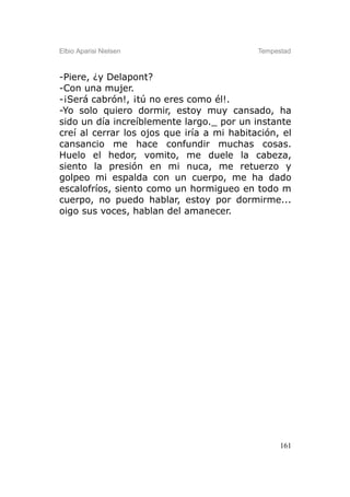 Elbio Aparisi Nielsen                       Tempestad



-Piere, ¿y Delapont?
-Con una mujer.
-¡Será cabrón!, ¡tú no eres como él!.
-Yo solo quiero dormir, estoy muy cansado, ha
sido un día increíblemente largo._ por un instante
creí al cerrar los ojos que iría a mi habitación, el
cansancio me hace confundir muchas cosas.
Huelo el hedor, vomito, me duele la cabeza,
siento la presión en mi nuca, me retuerzo y
golpeo mi espalda con un cuerpo, me ha dado
escalofríos, siento como un hormigueo en todo m
cuerpo, no puedo hablar, estoy por dormirme...
oigo sus voces, hablan del amanecer.




                                                  161
 