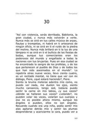 Elbio Aparisi Nielsen                         Tempestad




                        30

"Así con violencia, serás derribada, Babilonia, la
gran ciudad, y nunca más volverán a verte.
Nunca más se oirá en tus calles música de arpas,
flautas y trompetas, ni habrá en ti artesanos de
ningún oficio, ni se oirá en ti el ruido de la piedra
del molino. Nunca más brillará en ti la luz de una
lámpara ni se oirá en ti el bullicio de las fiestas de
bodas, aunque tus comerciantes eran los
poderosos del mundo y engañaste a todas la
naciones con tus brujerías. Pues en esa ciudad se
ha encontrado la sangre de los profetas, y de los
que pertenecen al pueblo de Dios y de todos los
que han sido asesinados en el mundo". Lo
repetiría otras nueve veces, llevo ciento cuatro,
es un recitado mental, no tiene que ver con mi
diálogo, Piere, ¿qué estará haciendo?, Piere.
Siento la bruma meterse adentro mío como, no
puedo ver nada, me duelen los ojos, siento
mucho cansancio, tengo sed, todavía puedo
sentir la carne en mis labios, ¿y sus voces?
¿dónde se hallaran sus voces? ¿volando?, no
pueden volar las voces, volarían sus cuerpos y
eso no es posible ahora mismo, aunque los
ángeles si pueden, ellos no son ángeles.
Recuerdo cuando era una niña, podía sentir mis
alas agitarse detrás mío y sentir las plumas
desprenderse y acariciarme la cara, puedo ver a

                                                    163
 