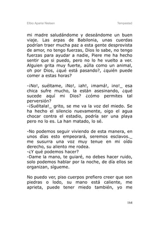 Elbio Aparisi Nielsen                    Tempestad



mi madre saludándome y deseándome un buen
viaje. Las arpas de Babilonia, unas cuerdas
podrían traer mucha paz a esta gente desprovista
de amor, no tengo fuerzas, Dios lo sabe, no tengo
fuerzas para ayudar a nadie, Piere me ha hecho
sentir que si puedo, pero no lo he vuelto a ver.
Alguien grita muy fuerte, aúlla como un animal,
oh por Dios, ¿qué está pasando?, ¿quién puede
comer a estas horas?

-¡No!, suéltame, ¡No!, ¡ah!, ¡mamá!, ¡no!_ esa
chica sufre mucho, la están asesinando, ¿qué
sucede aquí mi Dios? ¿cómo permites tal
perversión?
-¡Suéltala!_ grito, se me va la voz del miedo. Se
ha hecho el silencio nuevamente, oigo el agua
chocar contra el estadio, podría ser una playa
pero no lo es. La han matado, lo sé.

-No podemos seguir viviendo de esta manera, en
unos días esto empeorará, seremos esclavos._
me susurra una voz muy tenue en mi oído
derecho, su aliento me rodea.
-¿Y qué podemos hacer?
-Dame la mano, te guiaré, no debes hacer ruido,
solo podemos hablar por la noche, de día ellos se
organizan, sígueme.

No puedo ver, piso cuerpos prefiero creer que son
piedras o lodo, su mano está caliente, me
aprieta, puede tener miedo también, yo me


                                               164
 