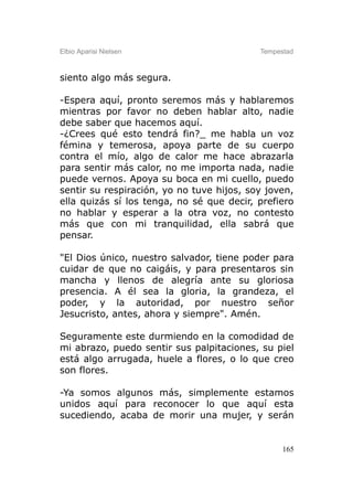 Elbio Aparisi Nielsen                      Tempestad



siento algo más segura.

-Espera aquí, pronto seremos más y hablaremos
mientras por favor no deben hablar alto, nadie
debe saber que hacemos aquí.
-¿Crees qué esto tendrá fin?_ me habla un voz
fémina y temerosa, apoya parte de su cuerpo
contra el mío, algo de calor me hace abrazarla
para sentir más calor, no me importa nada, nadie
puede vernos. Apoya su boca en mi cuello, puedo
sentir su respiración, yo no tuve hijos, soy joven,
ella quizás sí los tenga, no sé que decir, prefiero
no hablar y esperar a la otra voz, no contesto
más que con mi tranquilidad, ella sabrá que
pensar.

"El Dios único, nuestro salvador, tiene poder para
cuidar de que no caigáis, y para presentaros sin
mancha y llenos de alegría ante su gloriosa
presencia. A él sea la gloria, la grandeza, el
poder, y la autoridad, por nuestro señor
Jesucristo, antes, ahora y siempre". Amén.

Seguramente este durmiendo en la comodidad de
mi abrazo, puedo sentir sus palpitaciones, su piel
está algo arrugada, huele a flores, o lo que creo
son flores.

-Ya somos algunos más, simplemente estamos
unidos aquí para reconocer lo que aquí esta
sucediendo, acaba de morir una mujer, y serán


                                                 165
 