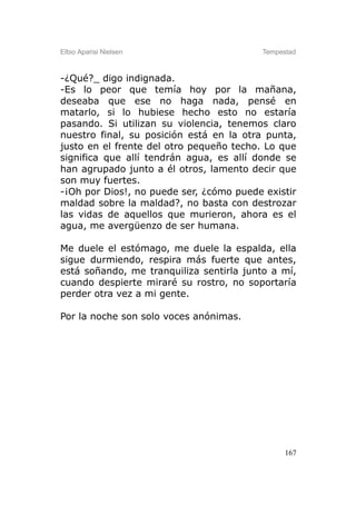 Elbio Aparisi Nielsen                    Tempestad



-¿Qué?_ digo indignada.
-Es lo peor que temía hoy por la mañana,
deseaba que ese no haga nada, pensé en
matarlo, si lo hubiese hecho esto no estaría
pasando. Si utilizan su violencia, tenemos claro
nuestro final, su posición está en la otra punta,
justo en el frente del otro pequeño techo. Lo que
significa que allí tendrán agua, es allí donde se
han agrupado junto a él otros, lamento decir que
son muy fuertes.
-¡Oh por Dios!, no puede ser, ¿cómo puede existir
maldad sobre la maldad?, no basta con destrozar
las vidas de aquellos que murieron, ahora es el
agua, me avergüenzo de ser humana.

Me duele el estómago, me duele la espalda, ella
sigue durmiendo, respira más fuerte que antes,
está soñando, me tranquiliza sentirla junto a mí,
cuando despierte miraré su rostro, no soportaría
perder otra vez a mi gente.

Por la noche son solo voces anónimas.




                                               167
 