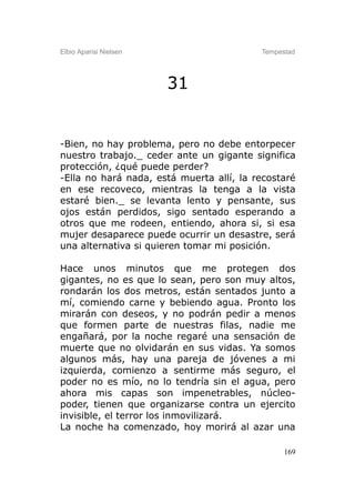 Elbio Aparisi Nielsen                     Tempestad




                        31


-Bien, no hay problema, pero no debe entorpecer
nuestro trabajo._ ceder ante un gigante significa
protección, ¿qué puede perder?
-Ella no hará nada, está muerta allí, la recostaré
en ese recoveco, mientras la tenga a la vista
estaré bien._ se levanta lento y pensante, sus
ojos están perdidos, sigo sentado esperando a
otros que me rodeen, entiendo, ahora si, si esa
mujer desaparece puede ocurrir un desastre, será
una alternativa si quieren tomar mi posición.

Hace unos minutos que me protegen dos
gigantes, no es que lo sean, pero son muy altos,
rondarán los dos metros, están sentados junto a
mí, comiendo carne y bebiendo agua. Pronto los
mirarán con deseos, y no podrán pedir a menos
que formen parte de nuestras filas, nadie me
engañará, por la noche regaré una sensación de
muerte que no olvidarán en sus vidas. Ya somos
algunos más, hay una pareja de jóvenes a mi
izquierda, comienzo a sentirme más seguro, el
poder no es mío, no lo tendría sin el agua, pero
ahora mis capas son impenetrables, núcleo-
poder, tienen que organizarse contra un ejercito
invisible, el terror los inmovilizará.
La noche ha comenzado, hoy morirá al azar una

                                                169
 