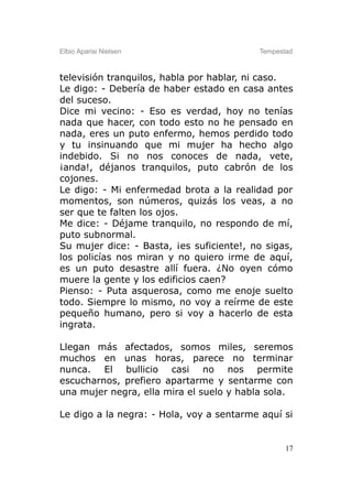 Elbio Aparisi Nielsen                     Tempestad



televisión tranquilos, habla por hablar, ni caso.
Le digo: - Debería de haber estado en casa antes
del suceso.
Dice mi vecino: - Eso es verdad, hoy no tenías
nada que hacer, con todo esto no he pensado en
nada, eres un puto enfermo, hemos perdido todo
y tu insinuando que mi mujer ha hecho algo
indebido. Si no nos conoces de nada, vete,
¡anda!, déjanos tranquilos, puto cabrón de los
cojones.
Le digo: - Mi enfermedad brota a la realidad por
momentos, son números, quizás los veas, a no
ser que te falten los ojos.
Me dice: - Déjame tranquilo, no respondo de mí,
puto subnormal.
Su mujer dice: - Basta, ¡es suficiente!, no sigas,
los policías nos miran y no quiero irme de aquí,
es un puto desastre allí fuera. ¿No oyen cómo
muere la gente y los edificios caen?
Pienso: - Puta asquerosa, como me enoje suelto
todo. Siempre lo mismo, no voy a reírme de este
pequeño humano, pero si voy a hacerlo de esta
ingrata.

Llegan más afectados, somos miles, seremos
muchos en unas horas, parece no terminar
nunca. El bullicio casi no nos permite
escucharnos, prefiero apartarme y sentarme con
una mujer negra, ella mira el suelo y habla sola.

Le digo a la negra: - Hola, voy a sentarme aquí si


                                                 17
 
