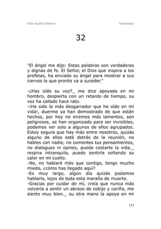 Elbio Aparisi Nielsen                      Tempestad




                        32


"El ángel me dijo: Estas palabras son verdaderas
y dignas de fe. El Señor, el Dios que inspira a los
profetas, ha enviado su ángel para mostrar a sus
ciervos lo que pronto va a suceder."

-¿Has oído su voz?_ me dice apoyada en mi
hombro, despierta con un retardo de tiempo, su
voz ha callado hace rato.
-¡Ha sido lo más desgarrador que he oído en mi
vida!, duerme ya han demostrado de que están
hechos, por hoy no oiremos más lamentos, son
peligrosos, se han organizado para ser invisibles,
podemos ver solo a algunos de ellos agrupados.
Estoy segura que hay más entre nosotros, quizás
alguno de ellos esté detrás de la reunión, no
hables con nadie, no comentes tus pensamientos,
no dialogues ni opines, puede costarte la vida._
respira intranquila, puedo sentirla soltando su
calor en mi cuello.
-No, no hablaré más que contigo, tengo mucho
miedo, ¿cómo has llegado aquí?
-Es muy largo, algún día quizás podamos
hablarlo, lejos de toda esta maraña de muerte.
-Gracias por cuidar de mí, creía que nunca más
volvería a sentir un abrazo de cobijo y cariño, me
siento muy bien._ su otra mano la apoya en mi

                                                 173
 