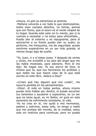 Elbio Aparisi Nielsen                      Tempestad



cintura, mi piel se estremece al sentirla.
-Mañana volverás a ver todo lo que destrozamos,
todos esos cuerpos abiertos, no temas, piensa
que son flores, que el acero es el verde césped de
tu hogar. Guarda este calor en tu mente, por si lo
vuelves a necesitar y no estoy para ofrecértelo._
Puedo oler el entorno y es repugnante, pero al
acercarme a su frente puedo oler su sudor, su
perfume, me tranquiliza, me da seguridad, puedo
sentirme expandirme en un ser más grande, al
menos tengo algo de sueño.

"Yo, Juan, vi y oí estas cosas. Y después de verlas
y oirlas, me arrodillé a los pies del ángel que me
las había mostrado, para adorarlo. Pero él me
dijo: No hagas eso. Yo soy siervo de Dios, lo
mismo que tú, que tus hermanos los profetas y
que todos los que hacen caso de lo que está
escrito en este libro. ¡Adora a Dios!"

-¿Crees qué hay alguien qué nos cuida?_ me
susurra perdida en los pensamientos.
-¡Dios!, él está en todas partes, ahora mismo
puede oirte hablar por dentro, el puede escuchar
tus lamentos y ayudarte a superarlos, es un ser
que no tiene igual, es mi Señor, mi guía en este
escenario de sufrimiento constante, la vida.
-Yo no creo en él, me quitó a mis hermanos,
padres y sobrinos, estoy sola, no tengo a nadie
que me proteja del mundo, de la maldad, estoy
sola sin motivos para continuar, pero no puedo


                                                 174
 