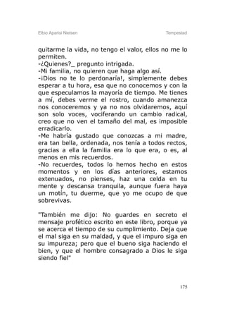 Elbio Aparisi Nielsen                      Tempestad



quitarme la vida, no tengo el valor, ellos no me lo
permiten.
-¿Quienes?_ pregunto intrigada.
-Mi familia, no quieren que haga algo así.
-¡Dios no te lo perdonaría!, simplemente debes
esperar a tu hora, esa que no conocemos y con la
que especulamos la mayoría de tiempo. Me tienes
a mí, debes verme el rostro, cuando amanezca
nos conoceremos y ya no nos olvidaremos, aquí
son solo voces, vociferando un cambio radical,
creo que no ven el tamaño del mal, es imposible
erradicarlo.
-Me habría gustado que conozcas a mi madre,
era tan bella, ordenada, nos tenía a todos rectos,
gracias a ella la familia era lo que era, o es, al
menos en mis recuerdos.
-No recuerdes, todos lo hemos hecho en estos
momentos y en los días anteriores, estamos
extenuados, no pienses, haz una celda en tu
mente y descansa tranquila, aunque fuera haya
un motín, tu duerme, que yo me ocupo de que
sobrevivas.

"También me dijo: No guardes en secreto el
mensaje profético escrito en este libro, porque ya
se acerca el tiempo de su cumplimiento. Deja que
el mal siga en su maldad, y que el impuro siga en
su impureza; pero que el bueno siga haciendo el
bien, y que el hombre consagrado a Dios le siga
siendo fiel"



                                                 175
 