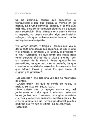Elbio Aparisi Nielsen                      Tempestad



Se ha dormido, espero que encuentre la
tranquilidad o paz que busca, al menos en su
mente. La bruma continúa espesa, y el frío aún
más frío, oigo como tiemblan algunos y se juntan
para sobrevivir. Ellos planean una guerra contra
su especie, no puedo concebir algo tan brutal y
salvaje, creía que habíamos evolucionado, cuanto
me equivoco al respecto.

"Sí, vengo pronto, y traigo el premio que voy a
dar a cada uno según sus acciones. Yo soy el alfa
y el omega, el primero y el último, el principio y
el fin." "Dichosos los que lavan sus ropas para
tener derecho al árbol de la vida y a entrar por
las puertas de la ciudad. Fuera quedarán los
pervertidos, los que practican la brujería, los que
cometen inmoralidades sexuales, los asesinos, los
que adoran ídolos y todos los que aman el
engaño y lo practican".

-¿Te acercas?_ me dice una voz que no reconozco
de antes.
-¿Quién eres?_ es que no confío en nadie, la
maldad se viste con sedas rojas.
-Solo quiero que te apoyes contra mí, así
juntaremos el calor que irradiamos, estamos
todos juntos, nos turnamos para girar nuestros
cuerpos y mantener calientes nuestras pieles. Tú
eres la última, en un tiempo prudencial puedes
pedirme que yo sea el último, así te calientas.
-Está bien.


                                                 176
 