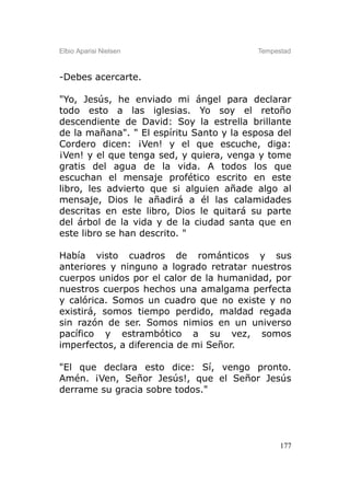 Elbio Aparisi Nielsen                     Tempestad



-Debes acercarte.

"Yo, Jesús, he enviado mi ángel para declarar
todo esto a las iglesias. Yo soy el retoño
descendiente de David: Soy la estrella brillante
de la mañana". " El espíritu Santo y la esposa del
Cordero dicen: ¡Ven! y el que escuche, diga:
¡Ven! y el que tenga sed, y quiera, venga y tome
gratis del agua de la vida. A todos los que
escuchan el mensaje profético escrito en este
libro, les advierto que si alguien añade algo al
mensaje, Dios le añadirá a él las calamidades
descritas en este libro, Dios le quitará su parte
del árbol de la vida y de la ciudad santa que en
este libro se han descrito. "

Había visto cuadros de románticos y sus
anteriores y ninguno a logrado retratar nuestros
cuerpos unidos por el calor de la humanidad, por
nuestros cuerpos hechos una amalgama perfecta
y calórica. Somos un cuadro que no existe y no
existirá, somos tiempo perdido, maldad regada
sin razón de ser. Somos nimios en un universo
pacífico y estrambótico a su vez, somos
imperfectos, a diferencia de mi Señor.

"El que declara esto dice: Sí, vengo pronto.
Amén. ¡Ven, Señor Jesús!, que el Señor Jesús
derrame su gracia sobre todos."




                                                177
 