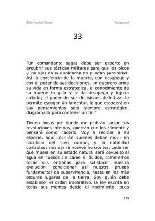Elbio Aparisi Nielsen                     Tempestad




                        33


"Un comandante sagaz debe ser experto en
encubrir sus tácticas militares para que los oídos
y los ojos de sus soldados no puedan percibirlas.
Así la conciencia de la muerte, con desapego y
con el poder de sus decisiones, un guerrero arma
su vida en forma estratégica. el conocimiento de
su muerte lo guía y le da desapego y lujuria
callada; el poder de sus decisiones definitivas le
permite escoger sin lamentar, lo que escogerá en
sus pensamientos será siempre estratégico,
diagramado para contener un fin."

Tienen bocas por donde me pedirán saciar sus
revoluciones internas, querrán que los alimente y
pensaré como hacerlo. Voy a reciclar a mi
especie, aquí morirán quienes deban morir en
sacrificio del bien común, y la natalidad
controlada nos abrirá nuevos horizontes, cada ser
que muera en su estado natural será devuelto al
agua en huesos sin carne ni fluidos, comeremos
todas sus entrañas para satisfacer nuestra
evolución, condicionar así nuestra prueba
fundamental de supervivencia, hasta en los más
oscuros lugares de la tierra. Soy quién debe
establecer el orden imperativo, la ley escrita en
todas sus mentes desde el nacimiento, pues

                                                179
 