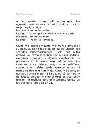 Elbio Aparisi Nielsen                      Tempestad



no te importa, es que allí no hay quién los
aguante, son vecinos de mi portal pero estoy
mejor aquí, contigo.
Me dice: - Yo no entiendo.
Le digo: - Yo tampoco entiendo lo que sucede.
Me dice: - Yo no entiendo.
Le digo: - ¡Vale!, yo tampoco.

Cruzo mis piernas y junto mis manos emulando
su postura, cierro los ojos, no quiero utilizar mis
sentidos innecesariamente. Dejo mis oídos
activos, mi olfato identifica olor a agua podrida,
excremento humano y algunos vómitos, se me
presentan en la seudo negritud de mis ojos
cerrados unas letras, luego unas palabras,
comienza un relato, suele aparecerme en mi
mente relatos mientras viajo, como o trabajo, es
normal, suele ser por la tarde, no sé su horario
de llegada porque no miro el reloj, es que tengo
uno en mi muñeca pero infinitamente quieto en
las tres de la tarde de un 21.




                                                  18
 