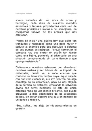 Elbio Aparisi Nielsen                     Tempestad



somos animales de una salva de acero y
hormigón, nada dista de nuestras moradas
anteriores y futuras, proyectamos cada uno de
nuestros principios e inicios a fiel semejanza, no
escapamos todavía de los árboles que nos
cobijaban.

"Antes de iniciar una guerra hay que estar tan
tranquilos y reposados como una bella mujer y
seducir al enemigo para que descuide la defensa
de sus puntos estratégicos. Pero,al comenzar el
combate hay que entrar en acción tan rápido
como una liebre, poniendo al adversario en una
situación comprometida sin darle tiempo a que
oponga resistencia."

Disfrazamos nuestros esfuerzos por abandonar
nuestros rostros y ser héroes de un imperio de
materiales, puedo ver a cada criatura que
contiene su heroísmo dentro suyo, ¿qué sucede
con nuestras ciudades?, nuestro sistema era algo
complejo en su decoración, pero no nos alejaba
de la pérdida de disfraces, emulando la salvación
divina con seres humanos. El arte del único
esfuerzo radia en una mente brillante, que puede
orquestar la más abominable de los escenarios
bélicos, sin soltar siquiera una bala en nombre de
un bando o religión.

-Sua, señor._ me aleja de mis pensamientos un
guardia.


                                                180
 